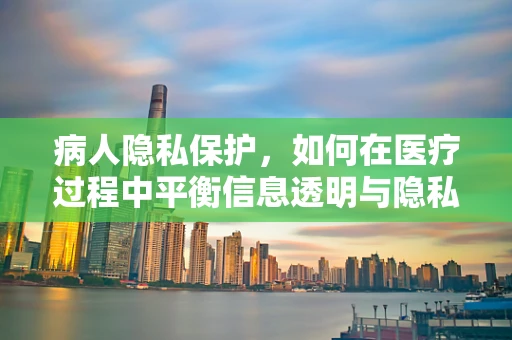 病人隐私保护，如何在医疗过程中平衡信息透明与隐私尊重？