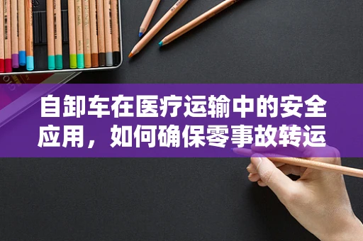 自卸车在医疗运输中的安全应用，如何确保零事故转运？
