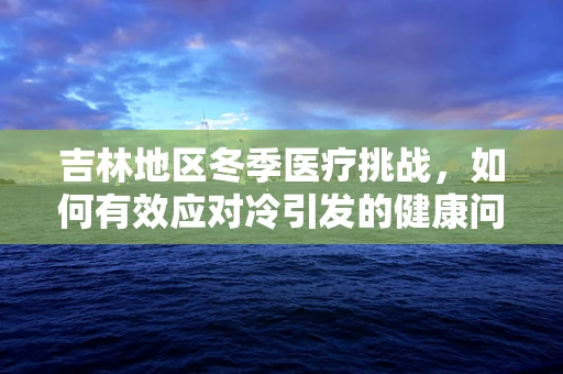 吉林地区冬季医疗挑战，如何有效应对冷引发的健康问题？