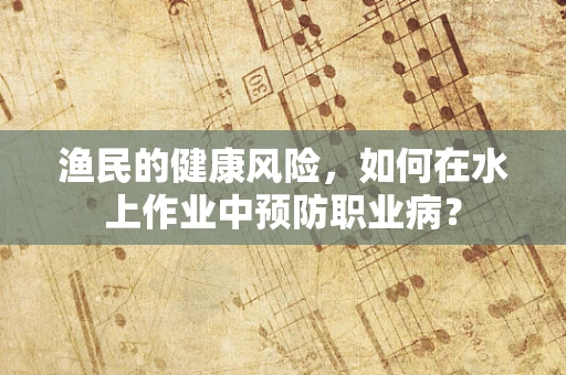渔民的健康风险，如何在水上作业中预防职业病？