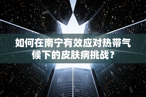 如何在南宁有效应对热带气候下的皮肤病挑战？