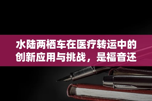 水陆两栖车在医疗转运中的创新应用与挑战，是福音还是难题？