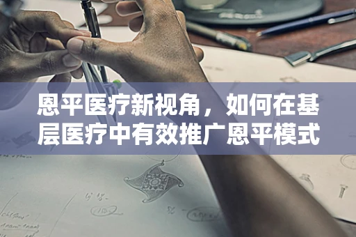 恩平医疗新视角，如何在基层医疗中有效推广恩平模式