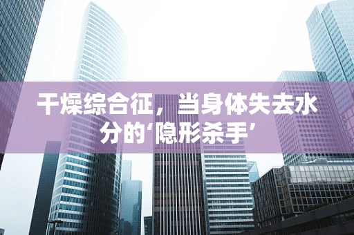 干燥综合征，当身体失去水分的‘隐形杀手’