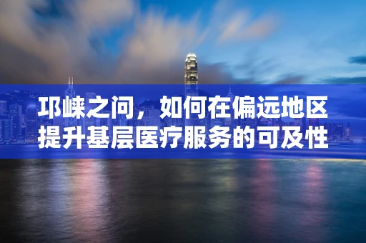 邛崃之问，如何在偏远地区提升基层医疗服务的可及性与质量？