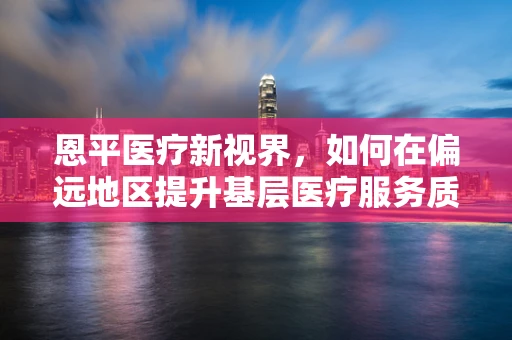 恩平医疗新视界，如何在偏远地区提升基层医疗服务质量？