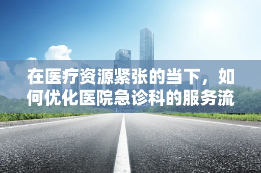在医疗资源紧张的当下，如何优化医院急诊科的服务流程？