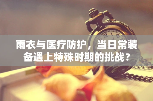 雨衣与医疗防护，当日常装备遇上特殊时期的挑战？
