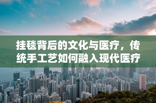 挂毯背后的文化与医疗，传统手工艺如何融入现代医疗环境？