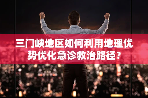三门峡地区如何利用地理优势优化急诊救治路径？