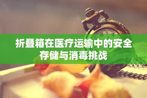 折叠箱在医疗运输中的安全存储与消毒挑战