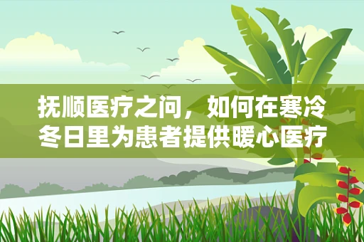 抚顺医疗之问，如何在寒冷冬日里为患者提供暖心医疗服务？