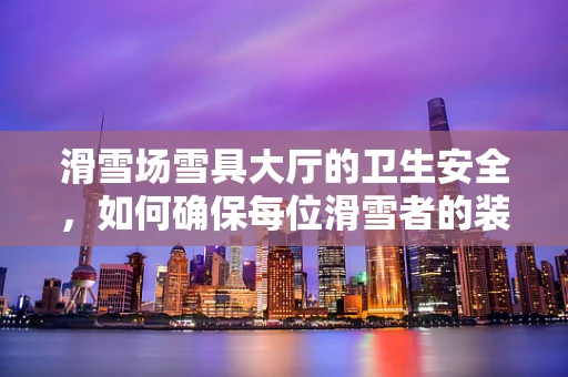 滑雪场雪具大厅的卫生安全，如何确保每位滑雪者的装备清洁？