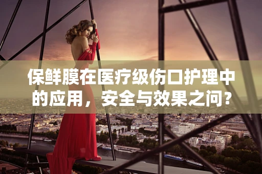 保鲜膜在医疗级伤口护理中的应用，安全与效果之问？