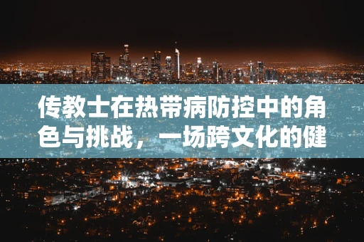 传教士在热带病防控中的角色与挑战，一场跨文化的健康接力