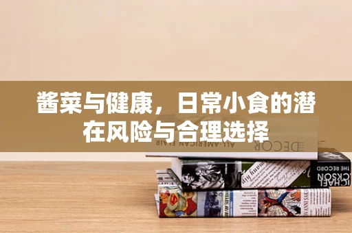 酱菜与健康，日常小食的潜在风险与合理选择