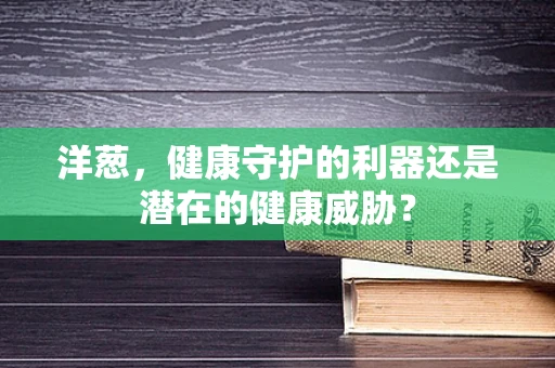 洋葱，健康守护的利器还是潜在的健康威胁？