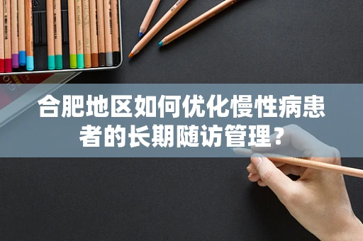 合肥地区如何优化慢性病患者的长期随访管理？