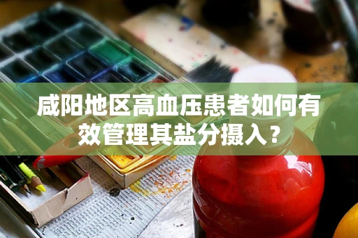 咸阳地区高血压患者如何有效管理其盐分摄入？