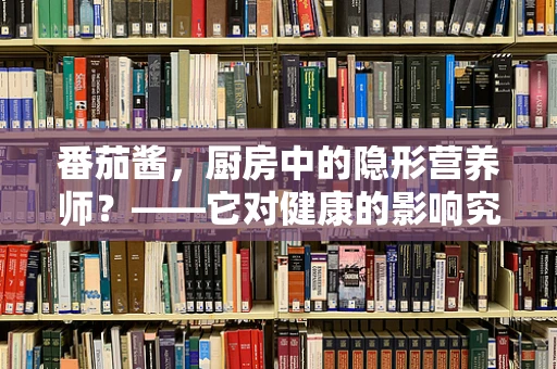 番茄酱，厨房中的隐形营养师？——它对健康的影响究竟如何？