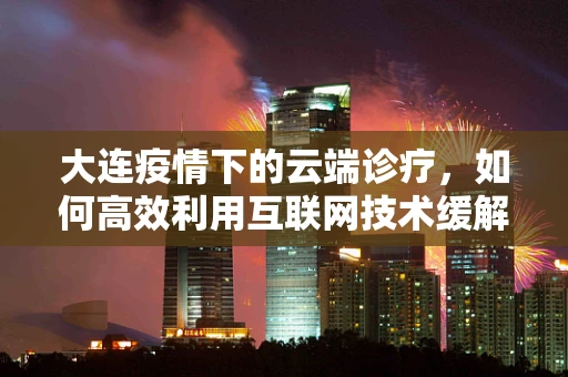 大连疫情下的云端诊疗，如何高效利用互联网技术缓解医疗资源压力？