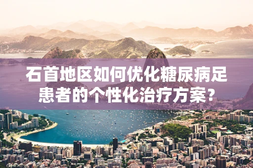 石首地区如何优化糖尿病足患者的个性化治疗方案？