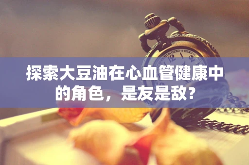 探索大豆油在心血管健康中的角色，是友是敌？