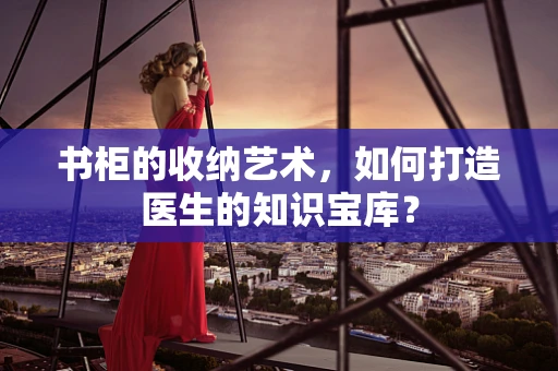 书柜的收纳艺术，如何打造医生的知识宝库？