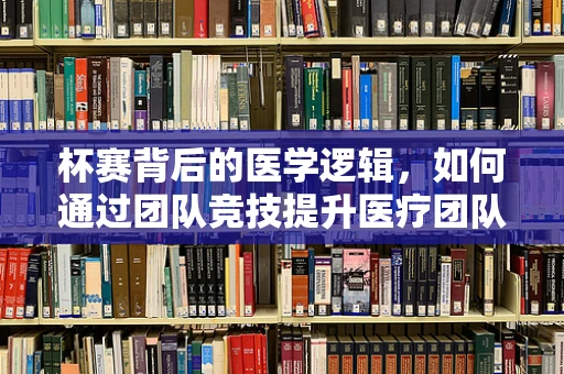杯赛背后的医学逻辑，如何通过团队竞技提升医疗团队协作力？
