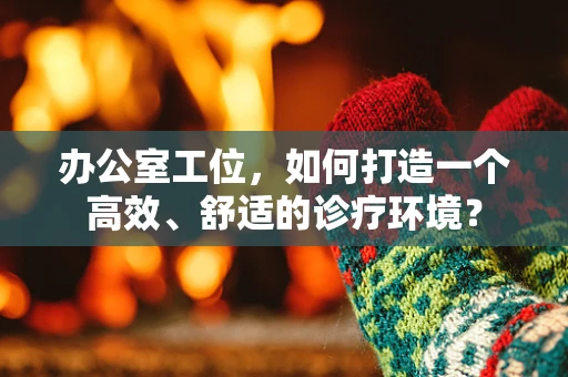办公室工位，如何打造一个高效、舒适的诊疗环境？