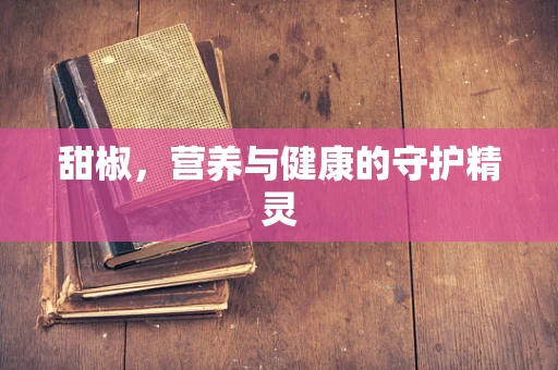 甜椒，营养与健康的守护精灵