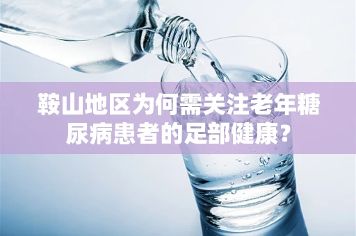 鞍山地区为何需关注老年糖尿病患者的足部健康？