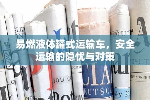 易燃液体罐式运输车，安全运输的隐忧与对策