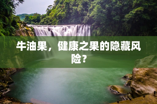 牛油果，健康之果的隐藏风险？