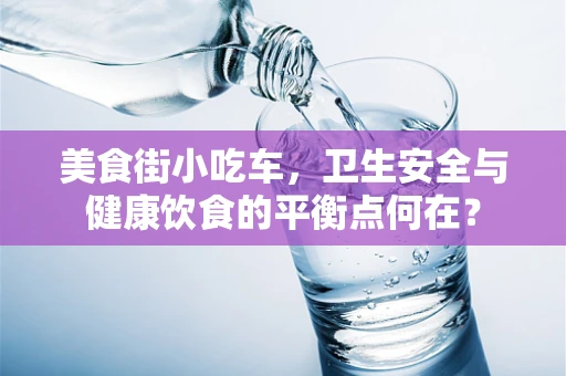 美食街小吃车，卫生安全与健康饮食的平衡点何在？