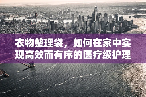 衣物整理袋，如何在家中实现高效而有序的医疗级护理用品管理？