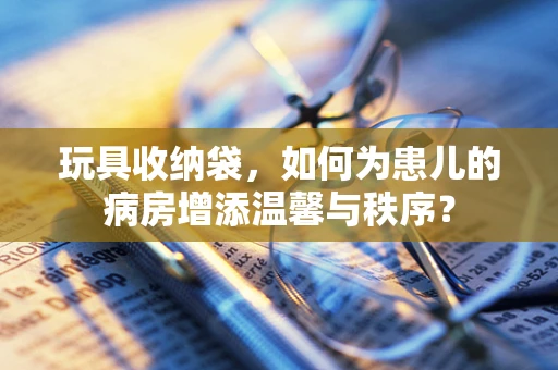 玩具收纳袋，如何为患儿的病房增添温馨与秩序？