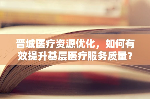 晋城医疗资源优化，如何有效提升基层医疗服务质量？