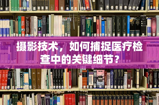 摄影技术，如何捕捉医疗检查中的关键细节？