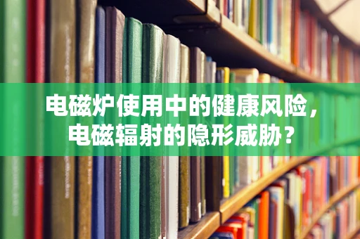 电磁炉使用中的健康风险，电磁辐射的隐形威胁？