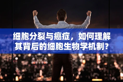 细胞分裂与癌症，如何理解其背后的细胞生物学机制？