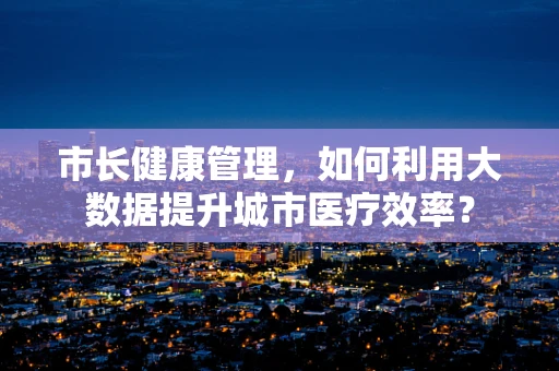 市长健康管理，如何利用大数据提升城市医疗效率？