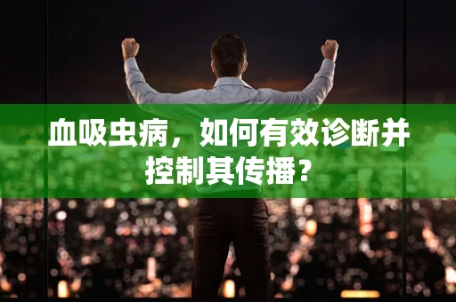 血吸虫病，如何有效诊断并控制其传播？