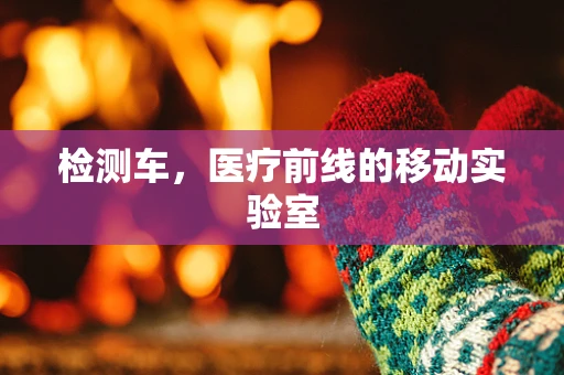 检测车，医疗前线的移动实验室