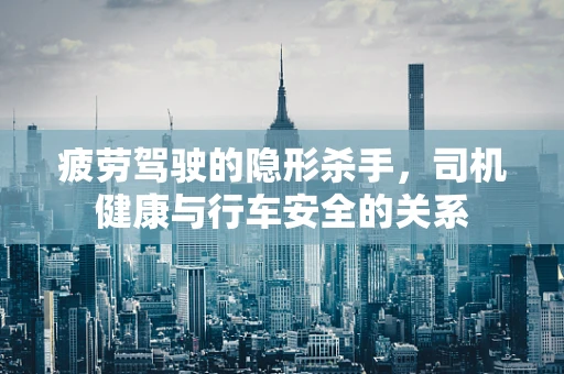 疲劳驾驶的隐形杀手，司机健康与行车安全的关系
