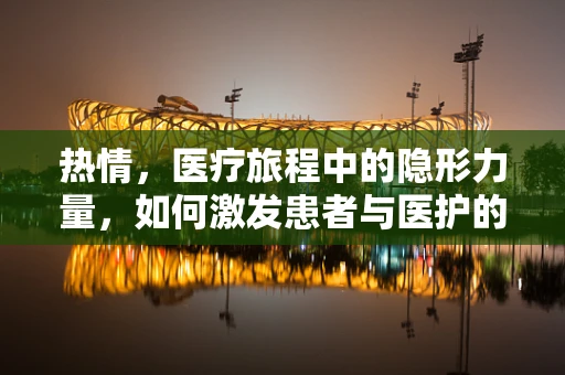 热情，医疗旅程中的隐形力量，如何激发患者与医护的共鸣？