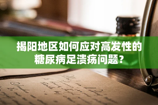 揭阳地区如何应对高发性的糖尿病足溃疡问题？