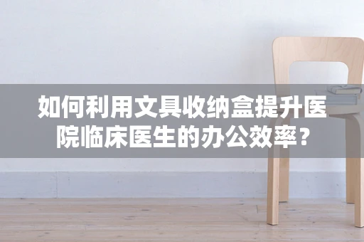 如何利用文具收纳盒提升医院临床医生的办公效率？