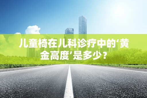 儿童椅在儿科诊疗中的‘黄金高度’是多少？
