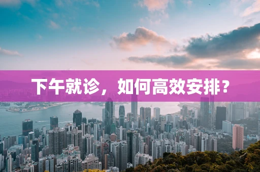 下午就诊，如何高效安排？